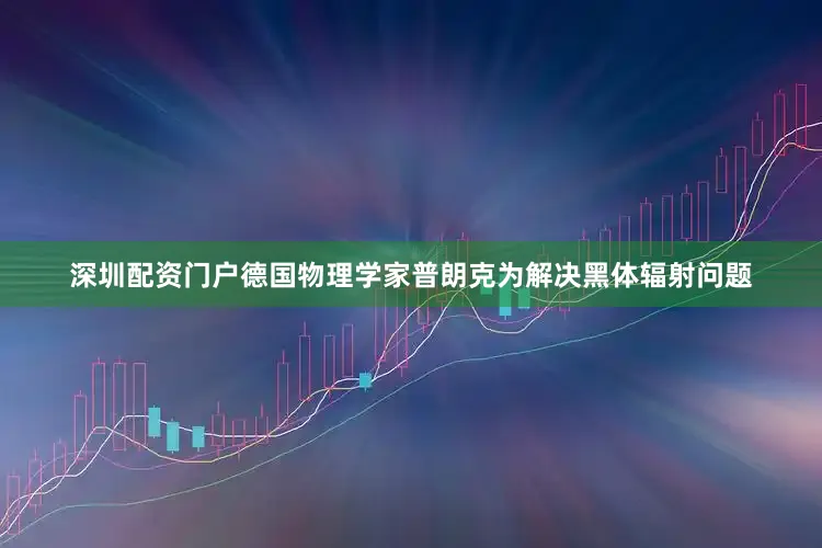 深圳配资门户德国物理学家普朗克为解决黑体辐射问题