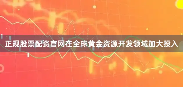 正规股票配资官网在全球黄金资源开发领域加大投入