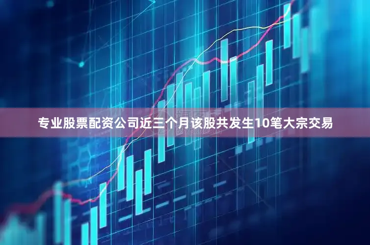 专业股票配资公司近三个月该股共发生10笔大宗交易