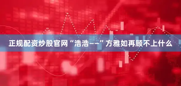 正规配资炒股官网“浩浩——”方雅如再顾不上什么