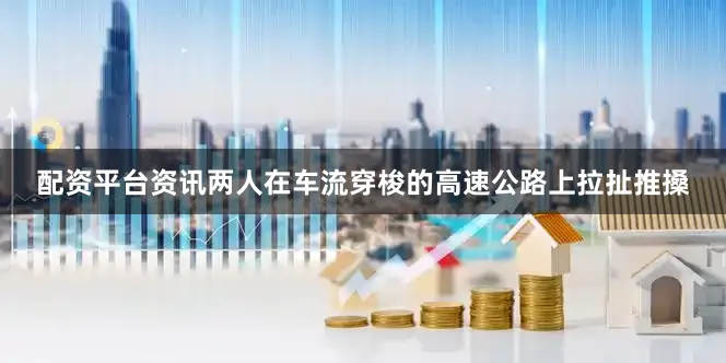 配资平台资讯两人在车流穿梭的高速公路上拉扯推搡