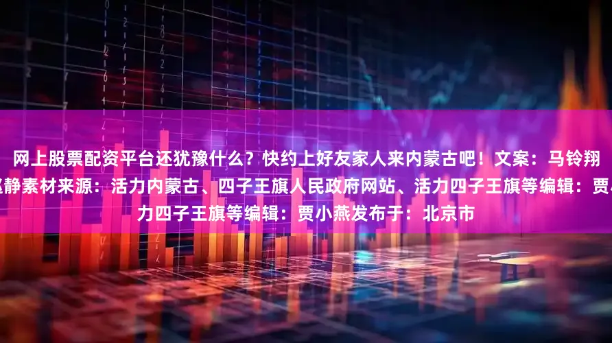 网上股票配资平台还犹豫什么？快约上好友家人来内蒙古吧！文案：马铃翔编校：钦柏监制：赵静素材来源：活力内蒙古、四子王旗人民政府网站、活力四子王旗等编辑：贾小燕发布于：北京市