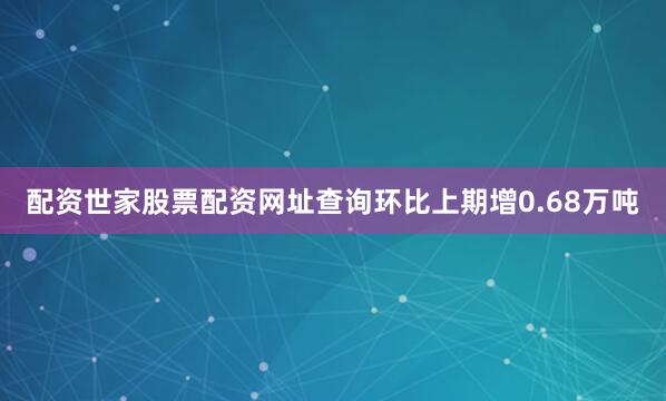 配资世家股票配资网址查询环比上期增0.68万吨