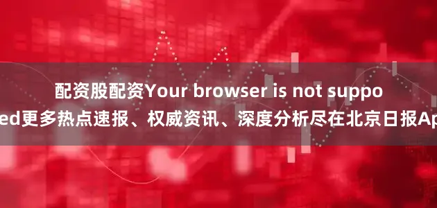配资股配资Your browser is not supported更多热点速报、权威资讯、深度分析尽在北京日报App